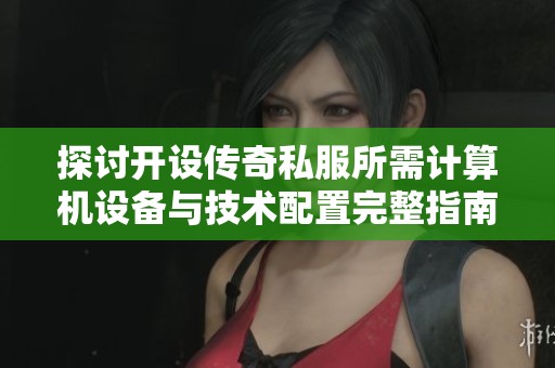 探讨开设传奇私服所需计算机设备与技术配置完整指南