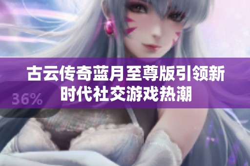 古云传奇蓝月至尊版引领新时代社交游戏热潮