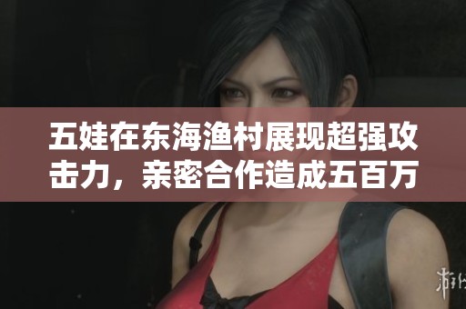 五娃在东海渔村展现超强攻击力，亲密合作造成五百万以上伤害
