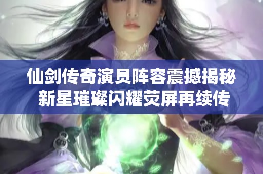 仙剑传奇演员阵容震撼揭秘 新星璀璨闪耀荧屏再续传奇