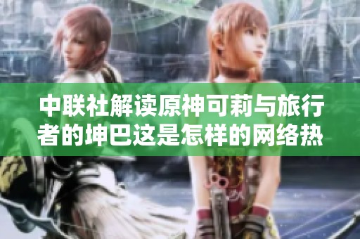 中联社解读原神可莉与旅行者的坤巴这是怎样的网络热梗