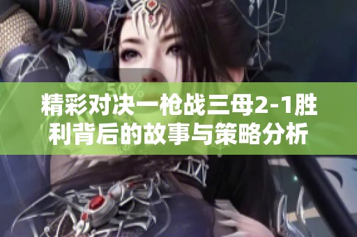 精彩对决一枪战三母2-1胜利背后的故事与策略分析