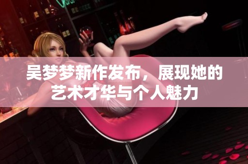 吴梦梦新作发布，展现她的艺术才华与个人魅力