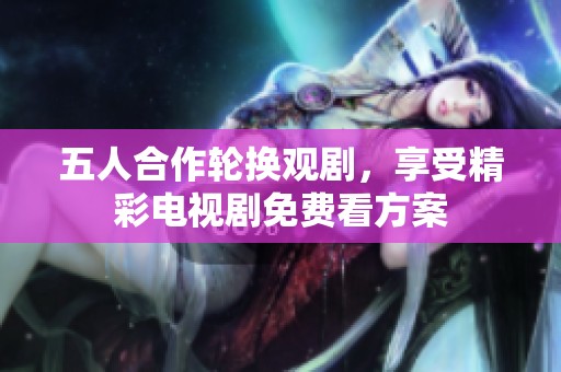 五人合作轮换观剧，享受精彩电视剧免费看方案