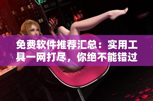 免费软件推荐汇总：实用工具一网打尽，你绝不能错过的选择