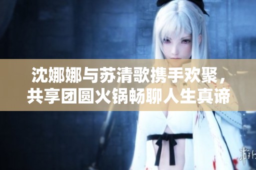 沈娜娜与苏清歌携手欢聚，共享团圆火锅畅聊人生真谛