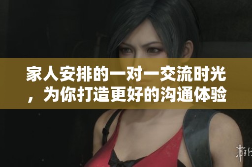 家人安排的一对一交流时光，为你打造更好的沟通体验