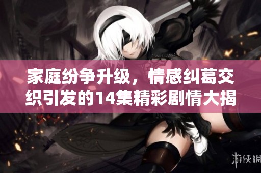 家庭纷争升级，情感纠葛交织引发的14集精彩剧情大揭密