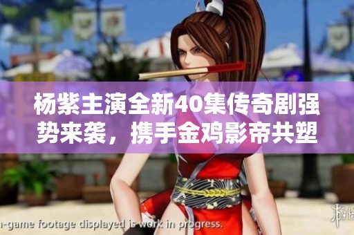 杨紫主演全新40集传奇剧强势来袭，携手金鸡影帝共塑精彩角色