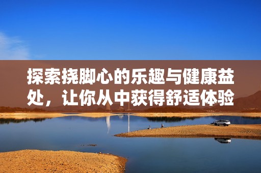 探索挠脚心的乐趣与健康益处，让你从中获得舒适体验