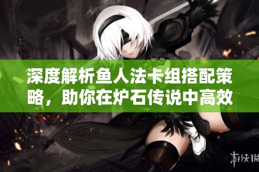 深度解析鱼人法卡组搭配策略，助你在炉石传说中高效竞技