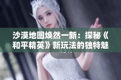 沙漠地图焕然一新：探秘《和平精英》新玩法的独特魅力与变革