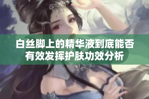 白丝脚上的精华液到底能否有效发挥护肤功效分析