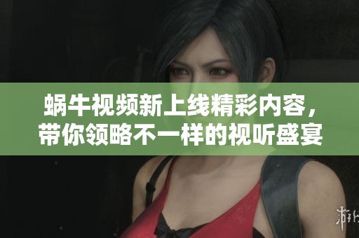 蜗牛视频新上线精彩内容，带你领略不一样的视听盛宴