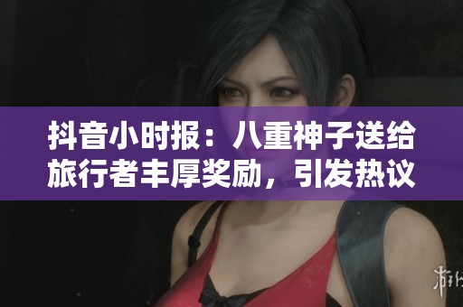 抖音小时报：八重神子送给旅行者丰厚奖励，引发热议和期待