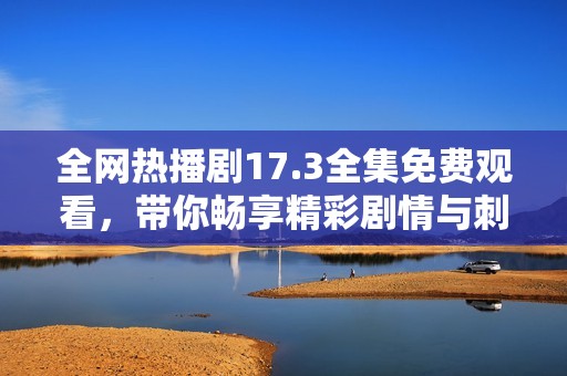 全网热播剧17.3全集免费观看，带你畅享精彩剧情与刺激感受
