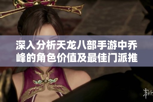 深入分析天龙八部手游中乔峰的角色价值及最佳门派推荐策略