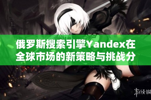 俄罗斯搜索引擎Yandex在全球市场的新策略与挑战分析