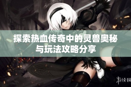 探索热血传奇中的灵兽奥秘与玩法攻略分享