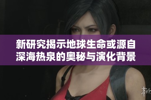 新研究揭示地球生命或源自深海热泉的奥秘与演化背景