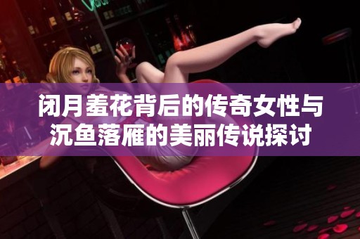 闭月羞花背后的传奇女性与沉鱼落雁的美丽传说探讨