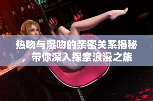 热吻与湿吻的亲密关系揭秘，带你深入探索浪漫之旅