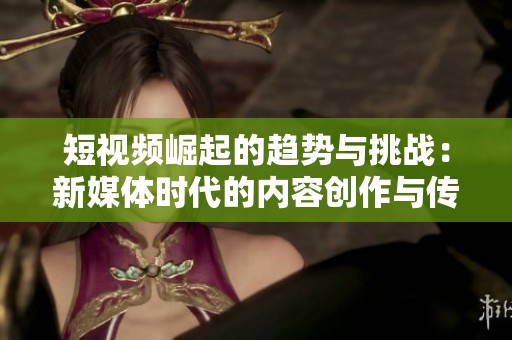 短视频崛起的趋势与挑战：新媒体时代的内容创作与传播探讨