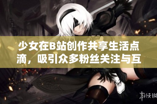 少女在B站创作共享生活点滴，吸引众多粉丝关注与互动