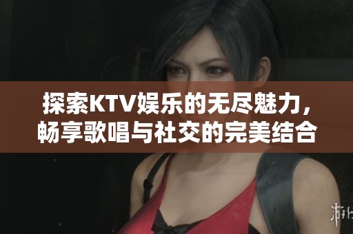 探索KTV娱乐的无尽魅力，畅享歌唱与社交的完美结合之旅