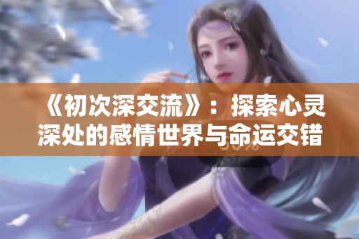 《初次深交流》：探索心灵深处的感情世界与命运交错的浪漫旅程