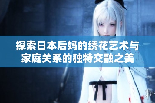探索日本后妈的绣花艺术与家庭关系的独特交融之美
