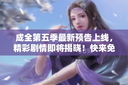 成全第五季最新预告上线，精彩剧情即将揭晓！快来免费观看吧！