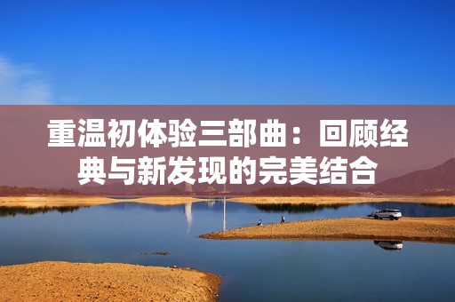 重温初体验三部曲：回顾经典与新发现的完美结合