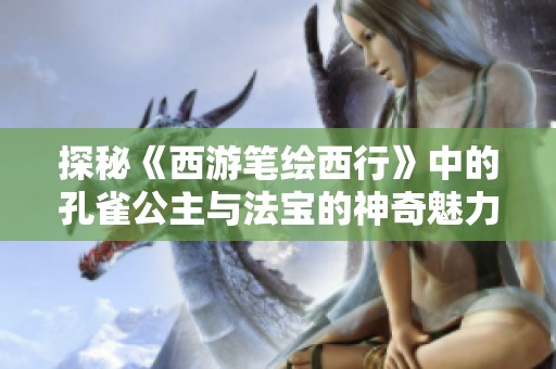 探秘《西游笔绘西行》中的孔雀公主与法宝的神奇魅力