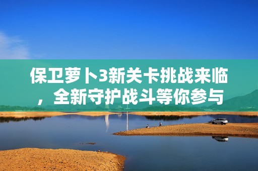保卫萝卜3新关卡挑战来临，全新守护战斗等你参与