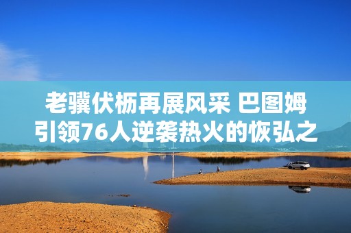 老骥伏枥再展风采 巴图姆引领76人逆袭热火的恢弘之战