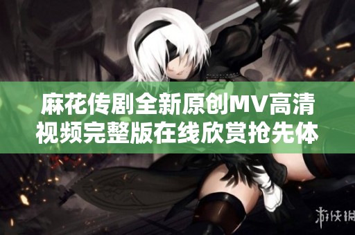 麻花传剧全新原创MV高清视频完整版在线欣赏抢先体验