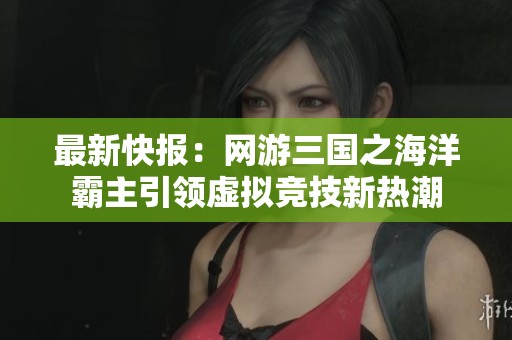 最新快报：网游三国之海洋霸主引领虚拟竞技新热潮