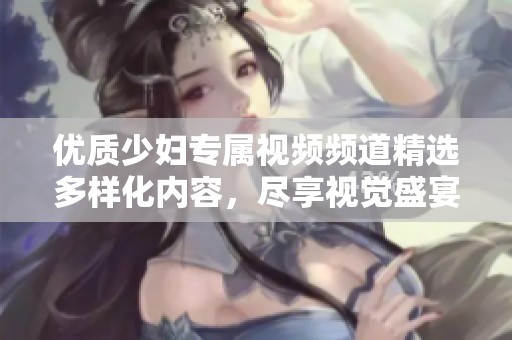 优质少妇专属视频频道精选多样化内容，尽享视觉盛宴