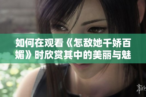 如何在观看《怎敌她千娇百媚》时欣赏其中的美丽与魅力