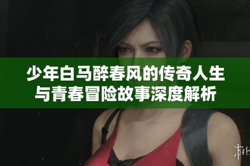 少年白马醉春风的传奇人生与青春冒险故事深度解析