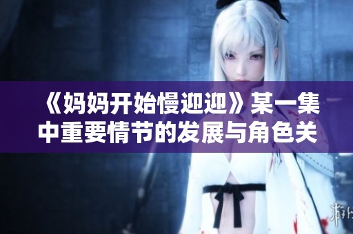 《妈妈开始慢迎迎》某一集中重要情节的发展与角色关系的变化解析