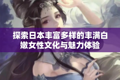 探索日本丰富多样的丰满白嫩女性文化与魅力体验