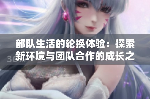 部队生活的轮换体验：探索新环境与团队合作的成长之旅