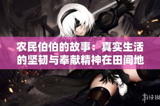 农民伯伯的故事：真实生活的坚韧与奉献精神在田间地头绽放