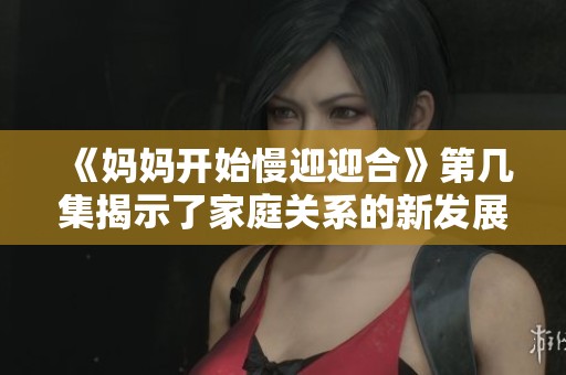 《妈妈开始慢迎迎合》第几集揭示了家庭关系的新发展与温馨时刻