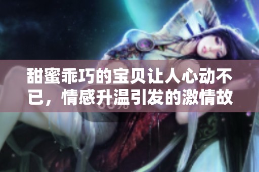 甜蜜乖巧的宝贝让人心动不已，情感升温引发的激情故事【完结】