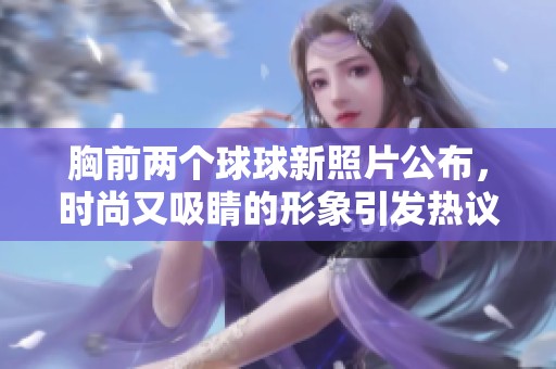 胸前两个球球新照片公布，时尚又吸睛的形象引发热议