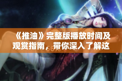 《推油》完整版播放时间及观赏指南，带你深入了解这部作品