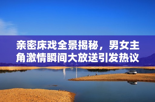 亲密床戏全景揭秘，男女主角激情瞬间大放送引发热议